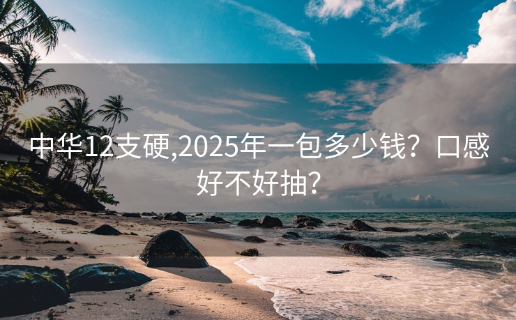 中华12支硬,2025年一包多少钱？口感好不好抽？