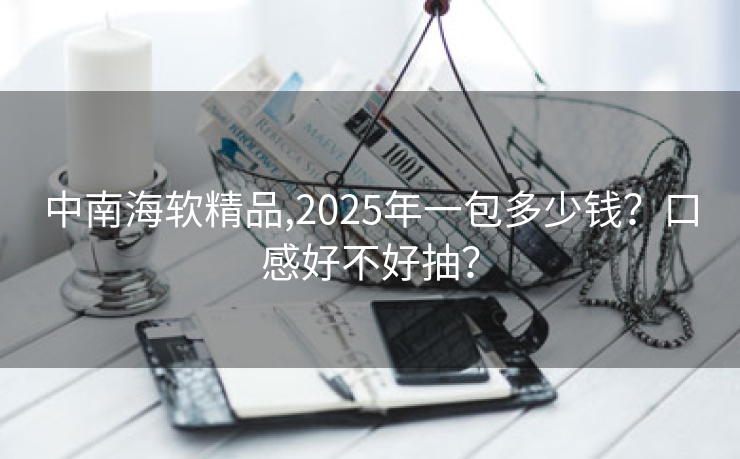 中南海软精品,2025年一包多少钱？口感好不好抽？