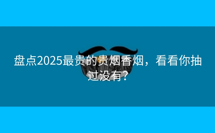 盘点2025最贵的贵烟香烟，看看你抽过没有？
