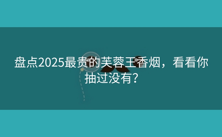 盘点2025最贵的芙蓉王香烟，看看你抽过没有？