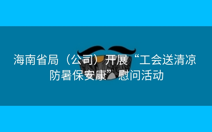 海南省局（公司）开展“工会送清凉 防暑保安康”慰问活动