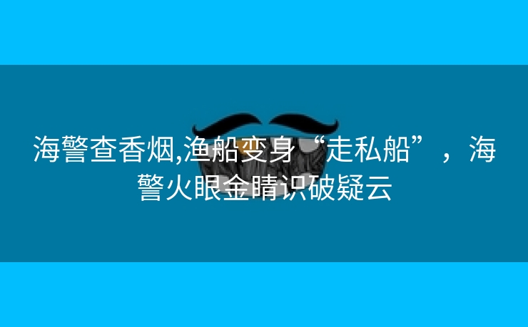 海警查香烟,渔船变身“走私船”，海警火眼金睛识破疑云